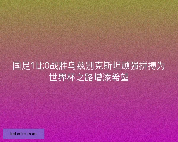 国足1比0战胜乌兹别克斯坦顽强拼搏为世界杯之路增添希望 国足1比0战胜乌兹别克斯坦顽强拼搏为世界杯之路增添希望