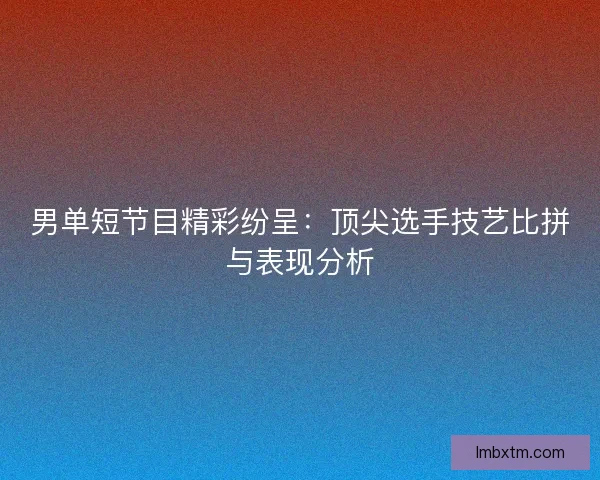 男单短节目精彩纷呈：顶尖选手技艺比拼与表现分析