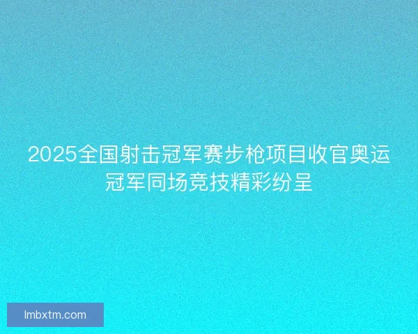 2025全国射击冠军赛步枪项目收官奥运冠军同场竞技精彩纷呈