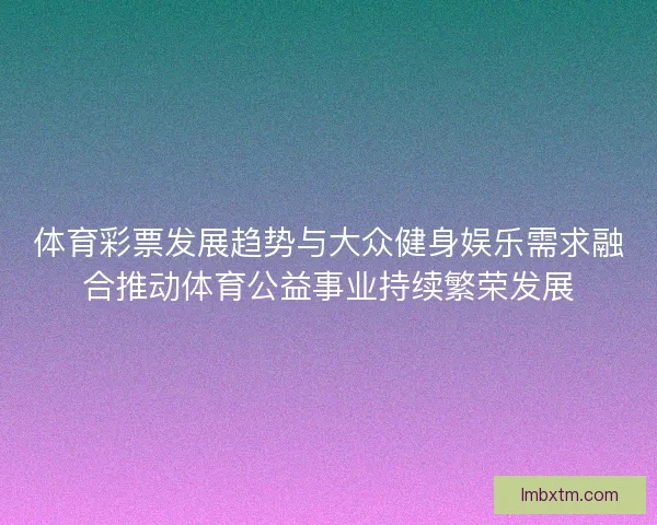 体育彩票发展趋势与大众健身娱乐需求融合推动体育公益事业持续繁荣发展