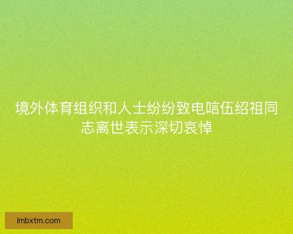 境外体育组织和人士纷纷致电唁伍绍祖同志离世表示深切哀悼