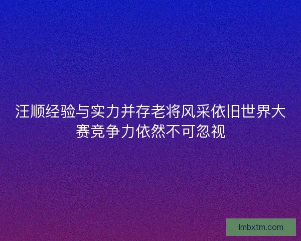 汪顺经验与实力并存老将风采依旧世界大赛竞争力依然不可忽视 汪顺经验与实力并存老将风采依旧世界大赛竞争力依然不可忽视