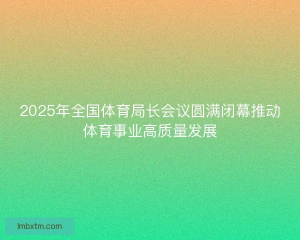 2025年全国体育局长会议圆满闭幕推动体育事业高质量发展 2025年全国体育局长会议圆满闭幕推动体育事业高质量发展