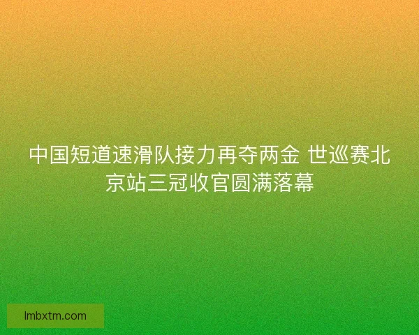 中国短道速滑队接力再夺两金 世巡赛北京站三冠收官圆满落幕
