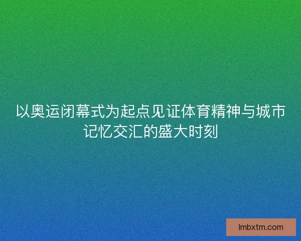 以奥运闭幕式为起点见证体育精神与城市记忆交汇的盛大时刻 以奥运闭幕式为起点见证体育精神与城市记忆交汇的盛大时刻