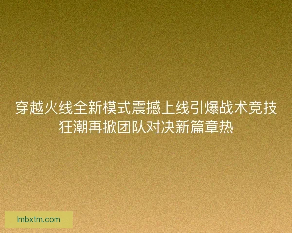 穿越火线全新模式震撼上线引爆战术竞技狂潮再掀团队对决新篇章热