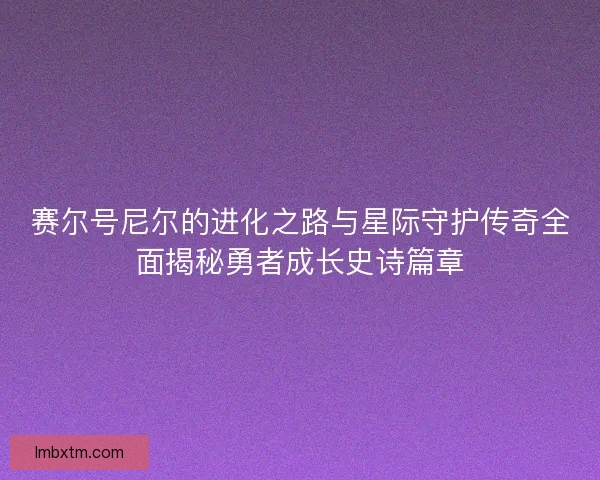 赛尔号尼尔的进化之路与星际守护传奇全面揭秘勇者成长史诗篇章