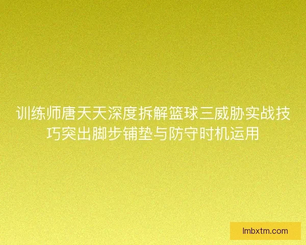 训练师唐天天深度拆解篮球三威胁实战技巧突出脚步铺垫与防守时机运用