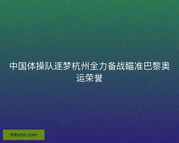 中国体操队逐梦杭州全力备战瞄准巴黎奥运荣誉