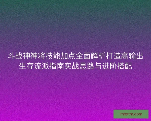 斗战神神将技能加点全面解析打造高输出生存流派指南实战思路与进阶搭配