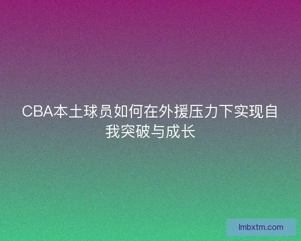 CBA本土球员如何在外援压力下实现自我突破与成长 CBA本土球员如何在外援压力下实现自我突破与成长