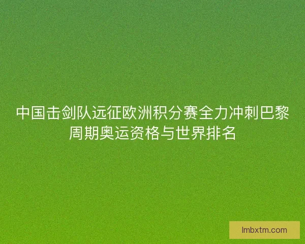 中国击剑队远征欧洲积分赛全力冲刺巴黎周期奥运资格与世界排名 中国击剑队远征欧洲积分赛全力冲刺巴黎周期奥运资格与世界排名