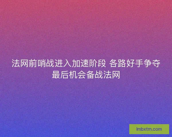 法网前哨战进入加速阶段 各路好手争夺最后机会备战法网