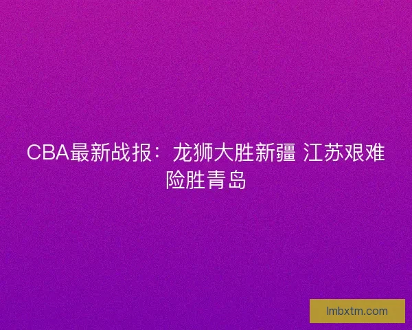CBA最新战报:龙狮大胜新疆 江苏艰难险胜青岛 CBA最新战报:龙狮大胜新疆 江苏艰难险胜青岛