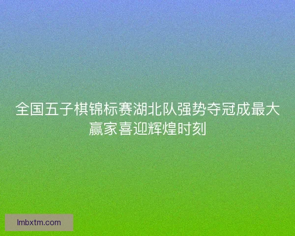全国五子棋锦标赛湖北队强势夺冠成最大赢家喜迎辉煌时刻 全国五子棋锦标赛湖北队强势夺冠成最大赢家喜迎辉煌时刻