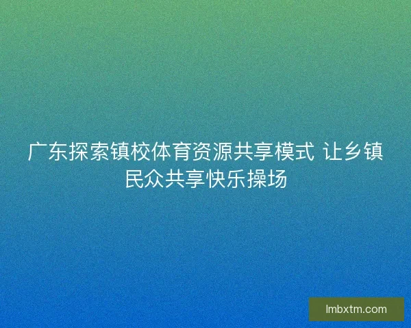 广东探索镇校体育资源共享模式 让乡镇民众共享快乐操场 广东探索镇校体育资源共享模式 让乡镇民众共享快乐操场